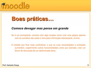 Boas práticas…
          Comece devagar mas pense em grande

          Se é um principiante, comece com algo simples como criar uma página apenas
             com os sumários das aulas e links para informação interessante, on-line.


          À medida que ficar mais confortável, e que as suas necessidades e ambições
             aumentem, experimente outras funcionalidades como por exemplo, criar um
             fórum de discussão de um determinado tema.




Prof. Herberto Graça                                                                    6
 