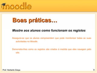 Boas práticas…
          Mostre aos alunos como funcionam os registos

          Assegure-se que os alunos compreendem que pode monitorizar todas as suas
              actividades no Moodle.


          Demonstre-lhes como os registos são criados à medida que eles navegam pelo
              site.




Prof. Herberto Graça                                                                   8
 