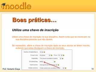 Boas práticas…
          Utilize uma chave de inscrição

          Utilize uma chave de inscrição na sua disciplina. Assim evita que se inscrevam na
               sua disciplina pessoas que não devem.

          Se necessário, altere a chave de inscrição após os seus alunos se terem inscrito,
             evitando que estes divulguem a chave de inscrição.




Prof. Herberto Graça                                                                          10
 
