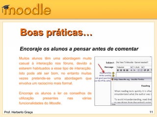 Boas práticas…
          Encoraje os alunos a pensar antes de comentar
          Muitos alunos têm uma abordagem muito
          casual à interacção nos fóruns, devido a
          estarem habituados a esse tipo de interacção.
          Isto pode até ser bom, no entanto muitas
          vezes pretende-se uma abordagem que
          envolva um raciocínio mais formal.

          Encoraje os alunos a ler os conselhos de
          utilização     presentes   nas     várias
          funcionalidades do Moodle.

Prof. Herberto Graça                                      11
 