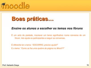 Boas práticas…
          Ensine os alunos a escolher os temas nos fóruns

          É um acto de piedade, inscrever um tema significativo numa conversa de um
             fórum. Isto ajuda os participantes a seguir as conversas.


          É diferente ter o tema: “SOCORRO, preciso ajuda!!”
          E o tema: “Como se faz uma quebra de página no Word??”




Prof. Herberto Graça                                                                  16
 