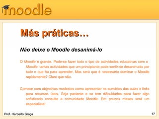 Más práticas…
          Não deixe o Moodle desanimá-lo

          O Moodle é grande. Pode-se fazer todo o tipo de actividades educativas com o
             Moodle, tantas actividades que um principiante pode sentir-se desanimado por
             tudo o que há para aprender. Mas será que é necessário dominar o Moodle
             rapidamente? Claro que não.


          Comece com objectivos modestos como apresentar os sumários das aulas e links
            para recursos úteis. Seja paciente e se tem dificuldades para fazer algo
            sofisticado consulte a comunidade Moodle. Em poucos meses será um
            especialista!

Prof. Herberto Graça                                                                        17
 