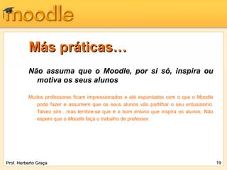 Más práticas…
          Não assuma que o Moodle, por si só, inspira ou
            motiva os seus alunos

          Muitos professores ficam impressionados e até espantados com o que o Moodle
             pode fazer e assumem que os seus alunos vão partilhar o seu entusiasmo.
             Talvez sim…mas lembre-se que é o bom ensino que inspira os alunos. Não
             espere que o Moodle faça o trabalho de professor.




Prof. Herberto Graça                                                                    19
 