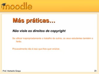 Más práticas…
          Não viole os direitos de copyright

          Se utilizar inapropriadamente o trabalho de outros, os seus estudantes também o
             farão.


          Provavelmente não é isso que lhes quer ensinar.




Prof. Herberto Graça                                                                        20
 