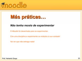Más práticas…
          Não tenha receio de experimentar

          O Moodle foi desenhado para se experimentar.

          Crie uma disciplina e experimente os módulos à sua vontade!

          Vai ver que não estraga nada!




Prof. Herberto Graça                                                    23
 