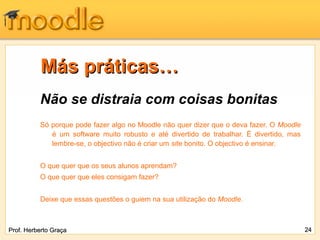 Más práticas…
          Não se distraia com coisas bonitas
          Só porque pode fazer algo no Moodle não quer dizer que o deva fazer. O Moodle
             é um software muito robusto e até divertido de trabalhar. É divertido, mas
             lembre-se, o objectivo não é criar um site bonito. O objectivo é ensinar.


          O que quer que os seus alunos aprendam?
          O que quer que eles consigam fazer?


          Deixe que essas questões o guiem na sua utilização do Moodle.



Prof. Herberto Graça                                                                      24
 