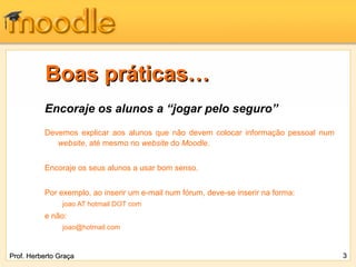 Boas práticas…
          Encoraje os alunos a “jogar pelo seguro”
          Devemos explicar aos alunos que não devem colocar informação pessoal num
             website, até mesmo no website do Moodle.


          Encoraje os seus alunos a usar bom senso.


          Por exemplo, ao inserir um e-mail num fórum, deve-se inserir na forma:
                joao AT hotmail DOT com
          e não:
                joao@hotmail.com



Prof. Herberto Graça                                                                 3
 