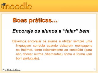 Boas práticas…
          Encoraje os alunos a “falar” bem
          Devemos encorajar os alunos a utilizar sempre uma
            linguagem correcta quando deixarem mensagens
            na Internet, tanto relativamente ao conteúdo (para
            não chocar outros cibernautas) como à forma (em
            bom português).


Prof. Herberto Graça                                             4
 