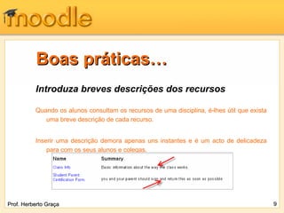 Boas práticas…
          Introduza breves descrições dos recursos

          Quando os alunos consultam os recursos de uma disciplina, é-lhes útil que exista
             uma breve descrição de cada recurso.


          Inserir uma descrição demora apenas uns instantes e é um acto de delicadeza
              para com os seus alunos e colegas.




Prof. Herberto Graça                                                                         9
 
