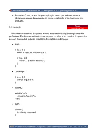 Er Galvão Abbott – Especialista em TI – www.galvao.eti.br – galvao@galvao.eti.br

   4. Produção: Com a certeza de que a aplicação passou por todos os testes e,
      obviamente, depois da aprovação do cliente, a aplicação entra, finalmente em
      produção.

                                                                                    Todas
5. Indentação
                                                                                Importância Vital


  Uma indentação correta é o padrão mínimo esperado de qualquer código-fonte dito
profissional. Ela deve ser realizada com 4 espaços por nível e, ao contrário do que muitos
pensam é aplicada à todas as linguagens. Exemplos de indentação:

   •     PHP:

         if ($a > 0) {
             echo “A &eacute; maior do que 0”;

             if ($a < 2) {
                 echo “ … e menor do que 2”;
             }
         }

   •     Javascript:

         if (a == 0) {
             alert('a é igual a 0);
         }

   •     XHTML:

         <div id=”foo”>
           <img src=”bar.png” />
         </div>

   •     CSS:

         div#foo {
            font-family: sans-serif;
         }




         CC Attribution-ShareAlike 3.0 Unported License by Er Galvão Abbott – 2011-01-13 – 10 / 19
 
