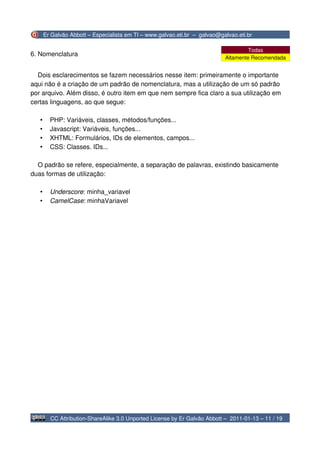 Er Galvão Abbott – Especialista em TI – www.galvao.eti.br – galvao@galvao.eti.br

                                                                                     Todas
6. Nomenclatura
                                                                            Altamente Recomendada


  Dois esclarecimentos se fazem necessários nesse item: primeiramente o importante
aqui não é a criação de um padrão de nomenclatura, mas a utilização de um só padrão
por arquivo. Além disso, é outro item em que nem sempre fica claro a sua utilização em
certas linguagens, ao que segue:

   •     PHP: Variáveis, classes, métodos/funções...
   •     Javascript: Variáveis, funções...
   •     XHTML: Formulários, IDs de elementos, campos...
   •     CSS: Classes. IDs...

  O padrão se refere, especialmente, a separação de palavras, existindo basicamente
duas formas de utilização:

   •     Underscore: minha_variavel
   •     CamelCase: minhaVariavel




         CC Attribution-ShareAlike 3.0 Unported License by Er Galvão Abbott – 2011-01-13 – 11 / 19
 