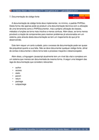 Er Galvão Abbott – Especialista em TI – www.galvao.eti.br – galvao@galvao.eti.br

                                                                                 P             J
7. Documentação de código-fonte
                                                                                Importância Vital


   A documentação de código-fonte deve implementar, no mínimo, o padrão PHPDoc.
Desta forma não apenas pode-se produzir uma documentação técninca com a utilização
de uma ferramenta como o PHPDocumentor, mas a própria utilização de classes,
métodos e funções se torna mais intuitiva e menos confusa. Além disso, se torna menos
provável a criação de componentes para resolver problemas já solucionados em um
sistema, pois através desta documentação se tem um mapemento do que já foi
desenvolvido.

   Este item requer um certo cuidado, pois o excesso de documentação pode ser quase
tão prejudicial quanto a sua falta. Não se deve documentar qualquer código-fonte, afinal
de contas é documentar o óbvio torna todo o processo maçante e desencorajador.

  Além disso, a linguagem Javascript atualmente tem um nível tão vital e complexo em
um sistema que merece ser documentada da mesma forma. A seguir uma listagem das
tags de documentação que considero relevantes:

   •     author
   •     access
   •     static
   •     param
   •     return
   •     package
   •     subpackage




         CC Attribution-ShareAlike 3.0 Unported License by Er Galvão Abbott – 2011-01-13 – 12 / 19
 