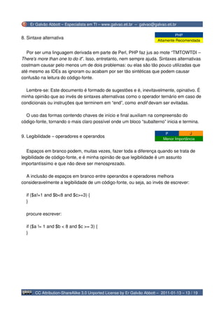Er Galvão Abbott – Especialista em TI – www.galvao.eti.br – galvao@galvao.eti.br

                                                                                   PHP
8. Sintaxe alternativa
                                                                          Altamente Recomendada


   Por ser uma linguagem derivada em parte de Perl, PHP faz jus ao mote “TMTOWTDI –
There's more than one to do it”. Isso, entretanto, nem sempre ajuda. Sintaxes alternativas
costmam causar pelo menos um de dois problemas: ou elas são tão pouco utilizadas que
até mesmo as IDEs as ignoram ou acabam por ser tão sintéticas que podem causar
confusão na leitura do código-fonte.

  Lembre-se: Este documento é formado de sugestões e é, inevitavelmente, opinativo. É
minha opinião que ao invés de sintaxes alternativas como o operador ternário em caso de
condicionais ou instruções que terminem em “end”, como endif devam ser evitadas.

  O uso das formas contendo chaves de início e final auxiliam na compreensão do
código-fonte, tornando o mais claro possível onde um bloco “subalterno” inicia e termina.

                                                                              P            J
9. Legibilidade – operadores e operandos
                                                                             Menor Importância


   Espaços em branco podem, muitas vezes, fazer toda a diferença quando se trata de
legibilidade de código-fonte, e é minha opinião de que legibilidade é um assunto
importantíssimo e que não deve ser menosprezado.

  A inclusão de espaços em branco entre operandos e operadores melhora
consideravelmente a legibilidade de um código-fonte, ou seja, ao invés de escrever:

  if ($a!=1 and $b<8 and $c>=3) {
  }

  procure escrever:

  if ($a != 1 and $b < 8 and $c >= 3) {
  }




       CC Attribution-ShareAlike 3.0 Unported License by Er Galvão Abbott – 2011-01-13 – 13 / 19
 