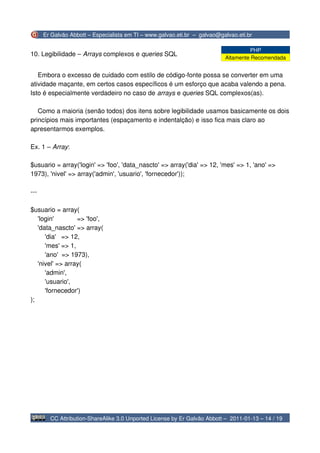 Er Galvão Abbott – Especialista em TI – www.galvao.eti.br – galvao@galvao.eti.br

                                                                                    PHP
10. Legibilidade – Arrays complexos e queries SQL
                                                                           Altamente Recomendada


   Embora o excesso de cuidado com estilo de código-fonte possa se converter em uma
atividade maçante, em certos casos específicos é um esforço que acaba valendo a pena.
Isto é especialmente verdadeiro no caso de arrays e queries SQL complexos(as).

   Como a maioria (senão todos) dos itens sobre legibilidade usamos basicamente os dois
princípios mais importantes (espaçamento e indentalção) e isso fica mais claro ao
apresentarmos exemplos.

Ex. 1 – Array:

$usuario = array('login' => 'foo', 'data_nascto' => array('dia' => 12, 'mes' => 1, 'ano' =>
1973), 'nivel' => array('admin', 'usuario', 'fornecedor'));

---

$usuario = array(
   'login'        => 'foo',
   'data_nascto' => array(
      'dia' => 12,
      'mes' => 1,
      'ano' => 1973),
   'nivel' => array(
      'admin',
      'usuario',
      'fornecedor')
);




        CC Attribution-ShareAlike 3.0 Unported License by Er Galvão Abbott – 2011-01-13 – 14 / 19
 