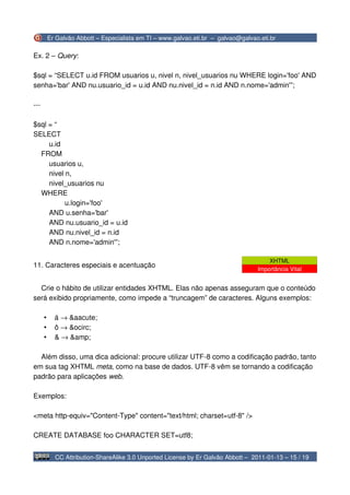 Er Galvão Abbott – Especialista em TI – www.galvao.eti.br – galvao@galvao.eti.br

Ex. 2 – Query:

$sql = “SELECT u.id FROM usuarios u, nivel n, nivel_usuarios nu WHERE login='foo' AND
senha='bar' AND nu.usuario_id = u.id AND nu.nivel_id = n.id AND n.nome='admin'”;

---

$sql = “
SELECT
     u.id
  FROM
     usuarios u,
     nivel n,
     nivel_usuarios nu
  WHERE
           u.login='foo'
     AND u.senha='bar'
     AND nu.usuario_id = u.id
     AND nu.nivel_id = n.id
     AND n.nome='admin'”;

                                                                                       XHTML
11. Caracteres especiais e acentuação
                                                                                   Importância Vital


  Crie o hábito de utilizar entidades XHTML. Elas não apenas asseguram que o conteúdo
será exibido propriamente, como impede a “truncagem” de caracteres. Alguns exemplos:

      •     á → &aacute;
      •     ô → &ocirc;
      •     & → &amp;

  Além disso, uma dica adicional: procure utilizar UTF-8 como a codificação padrão, tanto
em sua tag XHTML meta, como na base de dados. UTF-8 vêm se tornando a codificação
padrão para aplicações web.

Exemplos:

<meta http-equiv="Content-Type" content="text/html; charset=utf-8" />

CREATE DATABASE foo CHARACTER SET=utf8;


            CC Attribution-ShareAlike 3.0 Unported License by Er Galvão Abbott – 2011-01-13 – 15 / 19
 