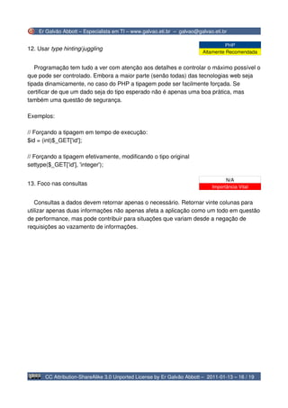 Er Galvão Abbott – Especialista em TI – www.galvao.eti.br – galvao@galvao.eti.br

                                                                                   PHP
12. Usar type hinting/juggling
                                                                          Altamente Recomendada


   Programação tem tudo a ver com atenção aos detalhes e controlar o máximo possível o
que pode ser controlado. Embora a maior parte (senão todas) das tecnologias web seja
tipada dinamicamente, no caso do PHP a tipagem pode ser facilmente forçada. Se
certificar de que um dado seja do tipo esperado não é apenas uma boa prática, mas
também uma questão de segurança.

Exemplos:

// Forçando a tipagem em tempo de execução:
$id = (int)$_GET['id'];

// Forçando a tipagem efetivamente, modificando o tipo original
settype($_GET['id'], 'integer');

                                                                                    N/A
13. Foco nas consultas
                                                                              Importância Vital


   Consultas a dados devem retornar apenas o necessário. Retornar vinte colunas para
utilizar apenas duas informações não apenas afeta a aplicação como um todo em questão
de performance, mas pode contribuir para situações que variam desde a negação de
requisições ao vazamento de informações.




       CC Attribution-ShareAlike 3.0 Unported License by Er Galvão Abbott – 2011-01-13 – 16 / 19
 