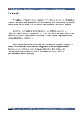 Er Galvão Abbott – Especialista em TI – www.galvao.eti.br – galvao@galvao.eti.br


Conclusão

       A criação de uma padronização no desenvolvimento web tem um impacto positivo
enorme nos processos de desenvolvimento de aplicações, além de atenuar a manutenção
de aplicações pré-existentes, mas não se trata. obviamente de uma solução “mágica”.


        Disciplina e verificação constante do respeito aos padrões adquiridos são
condições obrigatórias para que as coisas funcionem como esperado. Após algum tempo
de utilização, contudo, estes padrões acabam se tornando hábitos e a possibilidade de
trangressão se torna muito menor.


        As vantagens em sua adoção contudo são permanentes, e a ordem estabelecida
torna o trabalho de todos muito mais fácil, chegando a ter influências positivas tão
distintas como a melhoria do ânimo da equipe, a facilidade de localização de
característiicas específicas de um sistema e a diminuição no tempo total de
desenvolvimento de uma aplicação.




      CC Attribution-ShareAlike 3.0 Unported License by Er Galvão Abbott – 2011-01-13 – 18 / 19
 