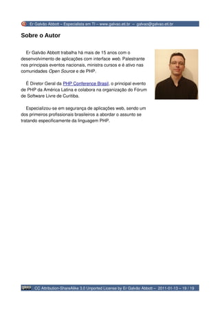 Er Galvão Abbott – Especialista em TI – www.galvao.eti.br – galvao@galvao.eti.br


Sobre o Autor

  Er Galvão Abbott trabalha há mais de 15 anos com o
desenvolvimento de aplicações com interface web. Palestrante
nos principais eventos nacionais, ministra cursos e é ativo nas
comunidades Open Source e de PHP.

  É Diretor Geral da PHP Conference Brasil, o principal evento
de PHP da América Latina e colabora na organização do Fórum
de Software Livre de Curitiba.

   Especializou-se em segurança de aplicações web, sendo um
dos primeiros profissionais brasileiros a abordar o assunto se
tratando especificamente da linguagem PHP.




      CC Attribution-ShareAlike 3.0 Unported License by Er Galvão Abbott – 2011-01-13 – 19 / 19
 