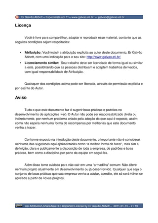 Er Galvão Abbott – Especialista em TI – www.galvao.eti.br – galvao@galvao.eti.br


Licença

       Você é livre para compartilhar, adaptar e reproduzir esse material, contanto que as
seguites condições sejam respeitadas:


   •     Atribuição: Você incluir a atribuição explicita ao autor deste documento, Er Galvão
         Abbott, com uma indicação para o seu site: http://www.galvao.eti.br/
   •     Licenciamento similar: Seu trabalho deve ser licenciado de forma igual ou similar
         a este, possiblitando que as pessoas distribuam e adaptem trabalhos derivados,
         com igual responsabilidade de Atribuição.


      Quaisquer das condições acima pode ser liberada, através de permissão explícita e
por escrito do Autor.


Aviso

       Tudo o que este documento faz é sugerir boas práticas e padrões no
desenvolvimento de aplicações web. O Autor não pode ser responsabilizado direta ou
indiretamente, por nenhum problema criado pela adoção do que aqui é exposto, assim
como não espera nenhuma forma de recompensa por melhorias que este documento
venha a trazer.


       Conforme exposto na introdução deste documento, o importante não é considerar
nenhuma das sugestões aqui apresentadas como “a melhor forma de fazer”, mas sim a
definição, clara e publicamente a disposição de toda a empresa, de padrões e boas
práticas, bem como a disciplina por parte da equipe em seguí-las.


       Além disso tome cuidado para não cair em uma “armadilha” comum: Não altere
nenhum projeto atualmente em desenvolvimento ou já desenvolvido. Qualquer que seja o
conjunto de boas práticas que sua empresa venha a adotar, acredite, ele só será viável se
aplicado a partir de novos projetos.




         CC Attribution-ShareAlike 3.0 Unported License by Er Galvão Abbott – 2011-01-13 – 2 / 19
 