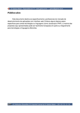 Er Galvão Abbott – Especialista em TI – www.galvao.eti.br – galvao@galvao.eti.br


Público-alvo

       Este documento destina-se especificamente a profissionais do mercado de
desenvolvimento de aplicações com interface web. Embora alguns tópicos sejam
específicos para certas tecnologias ou linguagens (como Javascript e PHP), a maioria das
propostas aqui apresentadas pode ser facilmente transposta em parte ou integralmente
para tecnologias e linguagens diferentes.




      CC Attribution-ShareAlike 3.0 Unported License by Er Galvão Abbott – 2011-01-13 – 3 / 19
 