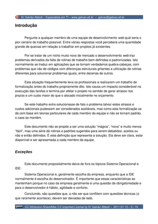 Er Galvão Abbott – Especialista em TI – www.galvao.eti.br – galvao@galvao.eti.br


Introdução

       Pergunte a qualquer membro de uma equipe de desenvolvimento web qual seria o
pior cenário de trabalho possível. Entre várias respostas você perceberá uma quantidade
grande de queixas em relação a trabalhar em projetos já existentes.

       Por se tratar de um nicho muito novo de mercado o desenvolvimento web traz
problemas derivados da falta de rotinas de trabalho bem definidas e padronizadas. Isto
normalmente se traduz em aplicações que se tornam verdadeiros quebra-cabeças, com
problemas que vão de códigos com diferenças estruturais gritantes a utilização de rotinas
diferentes para solucionar problemas iguais, entre dezenas de outros.

       Esta situação frequentemente leva os profissionais a realizarem um trabalho de
formalização antes do trabalho propriamente dito. Isto causa um impacto considerável na
execução das tarefas e termina por afetar o projeto no sentido de gerar atrasos nos
prazos e um custo maior do que o alocado inicialmente no orçamento.

      Se este trabalho extra solucionasse de fato o problema talvez estes atrasos e
custos adicionais pudessem ser considerados aceitáveis, mas como esta formalização se
dá com base em teorias particulares de cada membro da equipe e não se tornam padrão,
o caos se mantém.

         Este documento não se propõe a ser uma solução “mágica”, “nova” e muito menos
“fácil”, mas uma série de rotinas e padrões sugeridos para serem debatidos, aceitos ou
não e então definidos. É esta definição que representa a solução. Ela deve ser clara, estar
disponível e ser apresentada a cada membro da equipe.


Exceções


         Este documento propositalmente deixa de fora os tópicos Sistema Operacional e
IDE:
      Sistema Operacional é, geralmente escolha da empresa, enquanto que a IDE
normalmente é escolha do desenvolvedor. É importante que essas características se
mantenham porque no caso da empresa geralmente é uma questão de obrigatoriedade e
para o desenvolvedor é hábito, agilidade e conforto.
      Concluindo, são questões que, a não ser que conflitem com questões técnicas (o
que raramente acontece), devem ser deixadas de lado.

         CC Attribution-ShareAlike 3.0 Unported License by Er Galvão Abbott – 2011-01-13 – 5 / 19
 