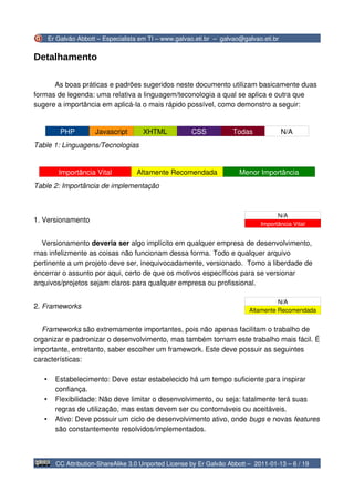 Er Galvão Abbott – Especialista em TI – www.galvao.eti.br – galvao@galvao.eti.br


Detalhamento

      As boas práticas e padrões sugeridos neste documento utilizam basicamente duas
formas de legenda: uma relativa a linguagem/teconologia a qual se aplica e outra que
sugere a importância em aplicá-la o mais rápido possível, como demonstro a seguir:


           PHP         Javascript       XHTML           CSS            Todas              N/A
Table 1: Linguagens/Tecnologias


          Importância Vital          Altamente Recomendada               Menor Importância
Table 2: Importância de implementação



                                                                                      N/A
1. Versionamento
                                                                                Importância Vital


  Versionamento deveria ser algo implícito em qualquer empresa de desenvolvimento,
mas infelizmente as coisas não funcionam dessa forma. Todo e qualquer arquivo
pertinente a um projeto deve ser, inequivocadamente, versionado. Tomo a liberdade de
encerrar o assunto por aqui, certo de que os motivos específicos para se versionar
arquivos/projetos sejam claros para qualquer empresa ou profissional.

                                                                                      N/A
2. Frameworks
                                                                            Altamente Recomendada


  Frameworks são extremamente importantes, pois não apenas facilitam o trabalho de
organizar e padronizar o desenvolvimento, mas também tornam este trabalho mais fácil. É
importante, entretanto, saber escolher um framework. Este deve possuir as seguintes
características:

   •     Estabelecimento: Deve estar estabelecido há um tempo suficiente para inspirar
         confiança.
   •     Flexibilidade: Não deve limitar o desenvolvimento, ou seja: fatalmente terá suas
         regras de utilização, mas estas devem ser ou contornáveis ou aceitáveis.
   •     Ativo: Deve possuir um ciclo de desenvolvimento ativo, onde bugs e novas features
         são constantemente resolvidos/implementados.



         CC Attribution-ShareAlike 3.0 Unported License by Er Galvão Abbott – 2011-01-13 – 6 / 19
 