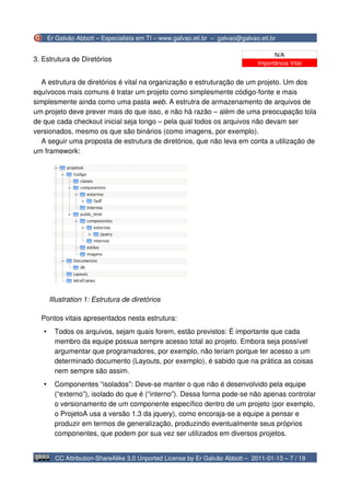 Er Galvão Abbott – Especialista em TI – www.galvao.eti.br – galvao@galvao.eti.br

                                                                                      N/A
3. Estrutura de Diretórios
                                                                                Importância Vital


  A estrutura de diretórios é vital na organização e estruturação de um projeto. Um dos
equívocos mais comuns é tratar um projeto como simplesmente código-fonte e mais
simplesmente ainda como uma pasta web. A estrutra de armazenamento de arquivos de
um projeto deve prever mais do que isso, e não há razão – além de uma preocupação tola
de que cada checkout inicial seja longo – pela qual todos os arquivos não devam ser
versionados, mesmo os que são binários (como imagens, por exemplo).
  A seguir uma proposta de estrutura de diretórios, que não leva em conta a utilização de
um framework:




       Illustration 1: Estrutura de diretórios

  Pontos vitais apresentados nesta estrutura:
   •     Todos os arquivos, sejam quais forem, estão previstos: É importante que cada
         membro da equipe possua sempre acesso total ao projeto. Embora seja possível
         argumentar que programadores, por exemplo, não teriam porque ter acesso a um
         determinado documento (Layouts, por exemplo), é sabido que na prática as coisas
         nem sempre são assim.
   •     Componentes “isolados”: Deve-se manter o que não é desenvolvido pela equipe
         (“externo”), isolado do que é (“interno”). Dessa forma pode-se não apenas controlar
         o versionamento de um componente específico dentro de um projeto (por exemplo,
         o ProjetoA usa a versão 1.3 da jquery), como encoraja-se a equipe a pensar e
         produzir em termos de generalização, produzindo eventualmente seus próprios
         componentes, que podem por sua vez ser utilizados em diversos projetos.


         CC Attribution-ShareAlike 3.0 Unported License by Er Galvão Abbott – 2011-01-13 – 7 / 19
 