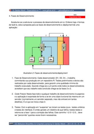 Er Galvão Abbott – Especialista em TI – www.galvao.eti.br – galvao@galvao.eti.br

                                                                                   N/A
4. Fases de Desenvolvimento
                                                                             Importância Vital


  Acostume-se a estruturar o processo de desenvolvimento em si. Embora haja n formas
de fazê-lo, esta á proposta para as fases de desenvolvimento e deployment de uma
aplicação:




                 Illustration 2: Fases de desenvolvimento/deployment

   1. Fase de Desenvolvimento: Cada desenvolvedor (D1, D2, Dn...) trabalha
      commitando sua produção em um repositório R. Testes preliminares e óbvios são
      realizados por cada desenvolvedor, para garantir uma qualidade mínima do
      trabalho executado. Quando chega-se a um ponto onde todos os desenvolvedores
      acreditam que seu trabalho está concluído chega-se às fases 2 e 3.

   2. Code Freeze: Nesta fase todo e qualquer trabalho de desenvolvimento é suspenso
      e a aplicação é exportada de forma a se ter uma cópia funcional da mesma em um
      servidor (normalmente um servidor separado, mas não entrarei em tantos
      detalhes). É aí que se inicia a fase 3.

   3. Testes: Com a aplicação em “suspenso” se iniciam os testes (p.ex.: testes unitários
      e testes de interface). É então gerado um relatório do que falhou nestes testes e
      retorna-se a fase 1 para a correção das falhas. Este caminho 1-2-3-1-2-3... deve
      ser “percorrido” quantas vezes forem necessárias.



      CC Attribution-ShareAlike 3.0 Unported License by Er Galvão Abbott – 2011-01-13 – 9 / 19
 