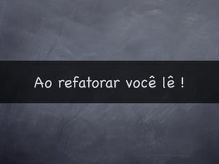 Ao refatorar você lê !
 