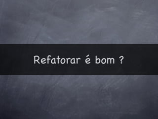 Refatorar é bom ?
 