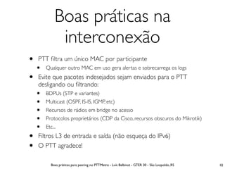 Boas práticas na
              interconexão
•   PTT ﬁltra um único MAC por participante
    •   Qualquer outro MAC em uso gera alertas e sobrecarrega os logs

•   Evite que pacotes indesejados sejam enviados para o PTT
    desligando ou ﬁltrando:
    •   BDPUs (STP e variantes)
    •   Multicast (OSPF, IS-IS, IGMP, etc)
    •   Recursos de rádios em bridge no acesso
    •   Protocolos proprietários (CDP da Cisco, recursos obscuros do Mikrotik)
    •   Etc...

•   Filtros L3 de entrada e saída (não esqueça do IPv6)
•   O PTT agradece!

           Boas práticas para peering no PTTMetro - Luís Balbinot - GTER 30 - São Leopoldo, RS   10
 