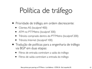 Política de tráfego
• Prioridade de tráfego, em ordem decrescente:
  •   Clientes AS (localpref 400)
  •   ATM no PTTMetro (localpref 300)
  •   Trânsito comprado dentro do PTTMetro (localpref 200)
  •   Trânsito Internet (localpref 100)
• Tradução de políticas para a engenharia de tráfego
   via BGP em duas etapas:
  •   Filtros de entrada: controlam a saída do tráfego
  •   Filtros de saída: controlam a entrada do tráfego


        Boas práticas para peering no PTTMetro - Luís Balbinot - GTER 30 - São Leopoldo, RS   12
 