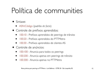 Política de communities
• Sintaxe:
  •   ASN:Código (padrão de facto)
• Controle de preﬁxos aprendidos:
  •   100:10 - Preﬁxos aprendidos de peerings de trânsito
  •   100:20 - Preﬁxos aprendidos do PTTMetro
  •   100:30 - Preﬁxos aprendidos de clientes AS
• Controle de anúncios:
  •   100:100 - Anuncia para todos os peerings
  •   100:200 - Anuncia apenas em peerings de trânsito
  •   100:300 - Anuncia apenas no PTTMetro

       Boas práticas para peering no PTTMetro - Luís Balbinot - GTER 30 - São Leopoldo, RS   13
 