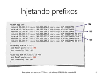 Injetando preﬁxos
router bgp 100                                                                                   /22
 network 10.100.0.0 mask 255.255.252.0                route-map       BGP-ORIGINATE
 network 10.100.0.0 mask 255.255.254.0                route-map       BGP-ORIGINATE
 network 10.100.0.2 mask 255.255.254.0                route-map       BGP-ORIGINATE              /23
 network 10.100.0.0 mask 255.255.255.0                route-map       BGP-ORIGINATE-SO-PTT
 network 10.100.0.1 mask 255.255.255.0                route-map       BGP-ORIGINATE-SO-PTT
 network 10.100.0.2 mask 255.255.255.0                route-map       BGP-ORIGINATE-SO-PTT
 network 10.100.0.3 mask 255.255.255.0                route-map       BGP-ORIGINATE-SO-PTT       /24
!
route-map BGP-ORIGINATE
 set local-preference 500
 set community 100:100
!
route-map BGP-ORIGINATE-SO-PTT
 set local-preference 500
 set community 100:300
!




           Boas práticas para peering no PTTMetro - Luís Balbinot - GTER 30 - São Leopoldo, RS         15
 