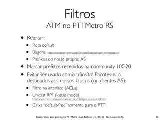 Filtros
                  ATM no PTTMetro RS
• Rejeitar:
  •   Rota default
  •   Bogons (http://www.team-cymru.org/Services/Bogons/bogon-bn-nonagg.txt)
  •   Preﬁxos do nosso próprio AS
• Marcar preﬁxos recebidos na community 100:20
• Evitar ser usado como trânsito! Pacotes não
   destinados aos nossos blocos (ou clientes AS):
  •   Filtro na interface (ACLs)
  •   Unicast RPF (loose mode)
      http://www.cisco.com/web/about/security/intelligence/unicast-rpf.html

  •   Caixa “default-free” somente para o PTT

         Boas práticas para peering no PTTMetro - Luís Balbinot - GTER 30 - São Leopoldo, RS   17
 