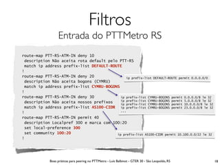 Filtros
                  Entrada do PTTMetro RS
route-map PTT-RS-ATM-IN deny 10
 description Não aceita rota default pelo PTT-RS
 match ip address prefix-list DEFAULT-ROUTE
!
route-map PTT-RS-ATM-IN deny 20               ip prefix-list DEFAULT-ROUTE permit 0.0.0.0/0
 description Não aceita bogons (CYMRU)
 match ip address prefix-list CYMRU-BOGONS
!
route-map PTT-RS-ATM-IN deny 30            ip prefix-list CYMRU-BOGONS permit 0.0.0.0/8 le 32
                                           ip prefix-list CYMRU-BOGONS permit 5.0.0.0/8 le 32
 description Não aceita nossos prefixos    ip prefix-list CYMRU-BOGONS permit 10.0.0.0/8 le 32
 match ip address prefix-list AS100-CIDR ip prefix-list CYMRU-BOGONS permit 23.0.0.0/8 le 32
                                           ...
!
route-map PTT-RS-ATM-IN permit 40
 description Localpref 300 e marca com 100:20
 set local-preference 300
 set community 100:20                    ip prefix-list AS100-CIDR permit 10.100.0.0/22 le 32
!




             Boas práticas para peering no PTTMetro - Luís Balbinot - GTER 30 - São Leopoldo, RS   18
 