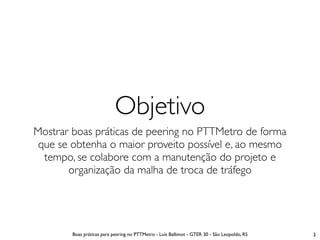 Objetivo
Mostrar boas práticas de peering no PTTMetro de forma
 que se obtenha o maior proveito possível e, ao mesmo
  tempo, se colabore com a manutenção do projeto e
       organização da malha de troca de tráfego




        Boas práticas para peering no PTTMetro - Luís Balbinot - GTER 30 - São Leopoldo, RS   2
 