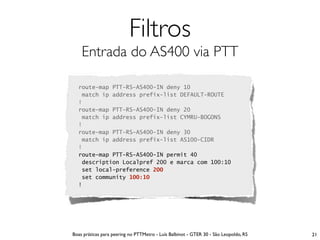Filtros
    Entrada do AS400 via PTT

  route-map PTT-RS-AS400-IN deny 10
   match ip address prefix-list DEFAULT-ROUTE
  !
  route-map PTT-RS-AS400-IN deny 20
   match ip address prefix-list CYMRU-BOGONS
  !
  route-map PTT-RS-AS400-IN deny 30
   match ip address prefix-list AS100-CIDR
  !
  route-map PTT-RS-AS400-IN permit 40
   description Localpref 200 e marca com 100:10
   set local-preference 200
   set community 100:10
  !




Boas práticas para peering no PTTMetro - Luís Balbinot - GTER 30 - São Leopoldo, RS   21
 