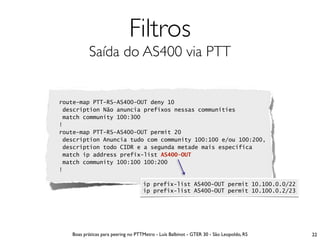 Filtros
          Saída do AS400 via PTT


route-map PTT-RS-AS400-OUT deny 10
 description Não anuncia prefixos nessas communities
 match community 100:300
!
route-map PTT-RS-AS400-OUT permit 20
 description Anuncia tudo com community 100:100 e/ou 100:200,
 description todo CIDR e a segunda metade mais específica
 match ip address prefix-list AS400-OUT
 match community 100:100 100:200
!

                                    ip prefix-list AS400-OUT permit 10.100.0.0/22
                                    ip prefix-list AS400-OUT permit 10.100.0.2/23




   Boas práticas para peering no PTTMetro - Luís Balbinot - GTER 30 - São Leopoldo, RS   22
 