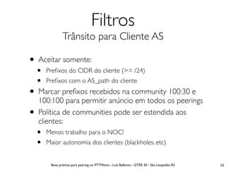 Filtros
                Trânsito para Cliente AS

• Aceitar somente:
    •   Preﬁxos do CIDR do cliente (>= /24)
    •   Preﬁxos com o AS_path do cliente
• Marcar preﬁxos recebidos na community 100:30 e
    100:100 para permitir anúncio em todos os peerings
•   Política de communities pode ser estendida aos
    clientes:
    •   Menos trabalho para o NOC!
    •   Maior autonomia dos clientes (blackholes, etc)


         Boas práticas para peering no PTTMetro - Luís Balbinot - GTER 30 - São Leopoldo, RS   23
 