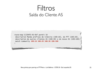 Filtros
                   Saída do Cliente AS



route-map CLIENTE-AS-OUT permit 10
 description Manda prefixos de trânsito (100:10), do PTT (100:20),
 description de outros clientes AS (100:30) e do nosso AS (100:100)
 match community 100:10 100:20 100:30 100:100
!




      Boas práticas para peering no PTTMetro - Luís Balbinot - GTER 30 - São Leopoldo, RS   25
 