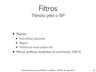 Filtros
                      Trânsito pelo o ISP



• Rejeitar:
  •   Rota default (opcional)
  •   Bogons
  •   Preﬁxos do nosso próprio AS
• Marcar preﬁxos recebidos na community 100:10

       Boas práticas para peering no PTTMetro - Luís Balbinot - GTER 30 - São Leopoldo, RS   26
 