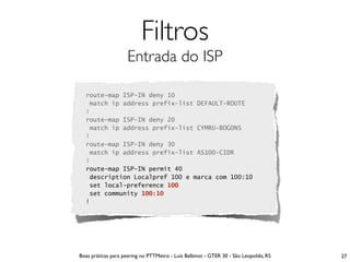 Filtros
                    Entrada do ISP

  route-map ISP-IN deny 10
   match ip address prefix-list DEFAULT-ROUTE
  !
  route-map ISP-IN deny 20
   match ip address prefix-list CYMRU-BOGONS
  !
  route-map ISP-IN deny 30
   match ip address prefix-list AS100-CIDR
  !
  route-map ISP-IN permit 40
   description Localpref 100 e marca com 100:10
   set local-preference 100
   set community 100:10
  !




Boas práticas para peering no PTTMetro - Luís Balbinot - GTER 30 - São Leopoldo, RS   27
 