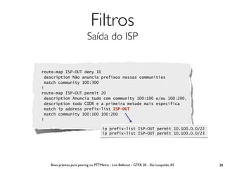 Filtros
                           Saída do ISP


route-map ISP-OUT deny 10
 description Não anuncia prefixos nessas communities
 match community 100:300
!
route-map ISP-OUT permit 20
 description Anuncia tudo com community 100:100 e/ou 100:200,
 description todo CIDR e a primeira metade mais específica
 match ip address prefix-list ISP-OUT
 match community 100:100 100:200
!

                                     ip prefix-list ISP-OUT permit 10.100.0.0/22
                                     ip prefix-list ISP-OUT permit 10.100.0.0/23




   Boas práticas para peering no PTTMetro - Luís Balbinot - GTER 30 - São Leopoldo, RS   28
 