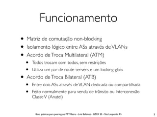 Funcionamento
• Matriz de comutação non-blocking
• Isolamento lógico entre ASs através de VLANs
• Acordo de Troca Multilateral (ATM)
  •   Todos trocam com todos, sem restrições
  •   Utiliza um par de route-servers e um looking-glass
• Acordo de Troca Bilateral (ATB)
  •   Entre dois ASs através de VLAN dedicada ou compartilhada
  •   Feito normalmente para venda de trânsito ou Interconexão
      Classe V (Anatel)


       Boas práticas para peering no PTTMetro - Luís Balbinot - GTER 30 - São Leopoldo, RS   5
 