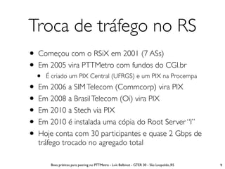 Troca de tráfego no RS
• Começou com o RSiX em 2001 (7 ASs)
• Em 2005 vira PTTMetro com fundos do CGI.br
  •   É criado um PIX Central (UFRGS) e um PIX na Procempa
• Em 2006 a SIM Telecom (Commcorp) vira PIX
• Em 2008 a Brasil Telecom (Oi) vira PIX
• Em 2010 a Stech via PIX
• Em 2010 é instalada uma cópia do Root Server “I”
• Hoje conta com 30 participantes e quase 2 Gbps de
  tráfego trocado no agregado total

       Boas práticas para peering no PTTMetro - Luís Balbinot - GTER 30 - São Leopoldo, RS   9
 