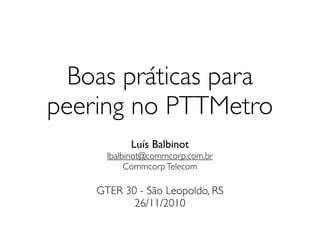Boas práticas para
peering no PTTMetro
           Luís Balbinot
      lbalbinot@commcorp.com.br
           Commcorp Telecom

    GTER 30 - São Leopoldo, RS
           26/11/2010
 