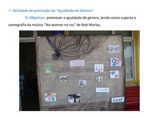  Atividade de promoção da “Igualdade de Género”
 Objetivos: promover a igualdade de género, tendo como suporte a
coreografia da música “No woman no cry” de Bob Marley.
 