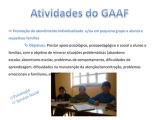  Promoção do atendimento individualizado e/ou em pequeno grupo a alunos e
respetivas famílias
 Objetivos: Prestar apoio psicológico, psicopedagógico e social a alunos e
famílias, com o objetivo de minorar situações problemáticas (abandono
escolar, absentismo escolar, problemas de comportamento, dificuldades de
aprendizagem, dificuldades na manutenção da atenção/concentração, problemas
emocionais e familiares, entre outros).
 