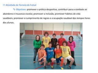  Atividade de Torneio de Futsal
 Objetivos: promover a prática desportiva, contribuir para o combate ao
abandono e insucesso escolar, promover a inclusão, promover hábitos de vida
saudáveis, promover o cumprimento de regras e a ocupação saudável dos tempos livres
dos alunos.
 